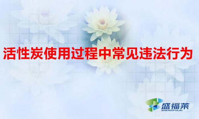 活性炭使用過(guò)程中常見違法行為，以及企業(yè)應(yīng)如何規(guī)范化管理?