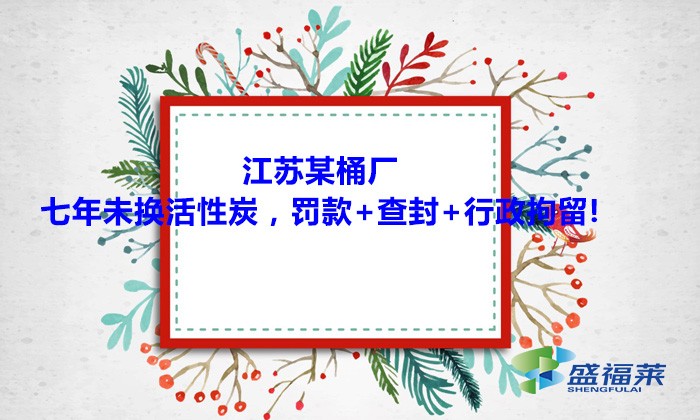 江蘇某桶廠七年未換活性炭，罰款+查封+行政拘留!大家引以為戒！